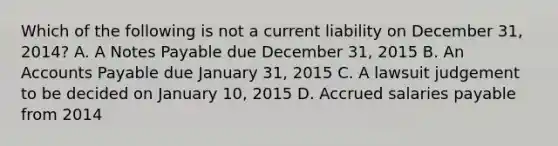 Which of the following is not a current liability on December 31, 2014? A. A <a href='https://www.questionai.com/knowledge/kFEYigYd5S-notes-payable' class='anchor-knowledge'>notes payable</a> due December 31, 2015 B. An <a href='https://www.questionai.com/knowledge/kWc3IVgYEK-accounts-payable' class='anchor-knowledge'>accounts payable</a> due January 31, 2015 C. A lawsuit judgement to be decided on January 10, 2015 D. Accrued salaries payable from 2014