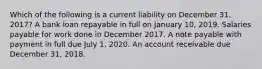 Which of the following is a current liability on December 31, 2017? A bank loan repayable in full on January 10, 2019. Salaries payable for work done in December 2017. A note payable with payment in full due July 1, 2020. An account receivable due December 31, 2018.