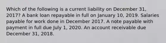 Which of the following is a current liability on December 31, 2017? A bank loan repayable in full on January 10, 2019. Salaries payable for work done in December 2017. A note payable with payment in full due July 1, 2020. An account receivable due December 31, 2018.