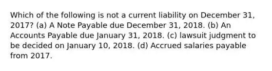 Which of the following is not a current liability on December 31, 2017? (a) A Note Payable due December 31, 2018. (b) An <a href='https://www.questionai.com/knowledge/kWc3IVgYEK-accounts-payable' class='anchor-knowledge'>accounts payable</a> due January 31, 2018. (c) lawsuit judgment to be decided on January 10, 2018. (d) Accrued salaries payable from 2017.