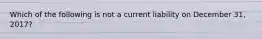 Which of the following is not a current liability on December 31, 2017?