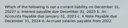 Which of the following is not a current liability on December 31, 2022? a. Interest payable due December 31, 2023 b. An Accounts Payable due January 31, 2023 c. A Note Payable due December 31, 2024 d. Accrued salaries payable from 2022