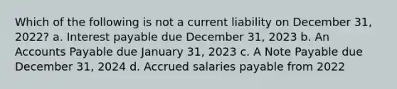 Which of the following is not a current liability on December 31, 2022? a. Interest payable due December 31, 2023 b. An Accounts Payable due January 31, 2023 c. A Note Payable due December 31, 2024 d. Accrued salaries payable from 2022