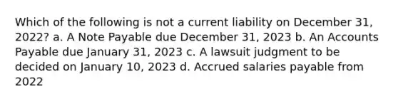 Which of the following is not a current liability on December 31, 2022? a. A Note Payable due December 31, 2023 b. An Accounts Payable due January 31, 2023 c. A lawsuit judgment to be decided on January 10, 2023 d. Accrued salaries payable from 2022