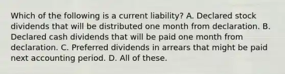 Which of the following is a current liability? A. Declared stock dividends that will be distributed one month from declaration. B. Declared cash dividends that will be paid one month from declaration. C. Preferred dividends in arrears that might be paid next accounting period. D. All of these.