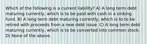 Which of the following is a current liability? A) A long term debt maturing currently, which is to be paid with cash in a sinking fund. B) A long term debt maturing currently, which is to to be retired with proceeds from a new debt issue. C) A long term debt maturing currently, which is to be converted into common stock. D) None of the above.