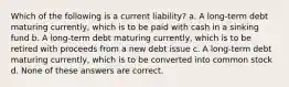 Which of the following is a current liability? a. A long-term debt maturing currently, which is to be paid with cash in a sinking fund b. A long-term debt maturing currently, which is to be retired with proceeds from a new debt issue c. A long-term debt maturing currently, which is to be converted into common stock d. None of these answers are correct.