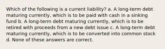 Which of the following is a current liability? a. A long-term debt maturing currently, which is to be paid with cash in a sinking fund b. A long-term debt maturing currently, which is to be retired with proceeds from a new debt issue c. A long-term debt maturing currently, which is to be converted into common stock d. None of these answers are correct.