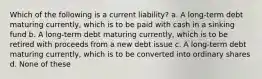 Which of the following is a current liability? a. A long-term debt maturing currently, which is to be paid with cash in a sinking fund b. A long-term debt maturing currently, which is to be retired with proceeds from a new debt issue c. A long-term debt maturing currently, which is to be converted into ordinary shares d. None of these