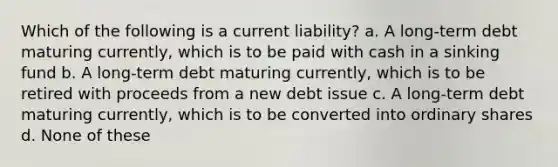 Which of the following is a current liability? a. A long-term debt maturing currently, which is to be paid with cash in a sinking fund b. A long-term debt maturing currently, which is to be retired with proceeds from a new debt issue c. A long-term debt maturing currently, which is to be converted into ordinary shares d. None of these