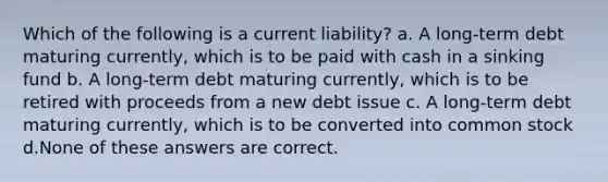 Which of the following is a current liability? a. A long-term debt maturing currently, which is to be paid with cash in a sinking fund b. A long-term debt maturing currently, which is to be retired with proceeds from a new debt issue c. A long-term debt maturing currently, which is to be converted into common stock d.None of these answers are correct.