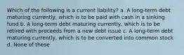 Which of the following is a current liability? a. A long-term debt maturing currently, which is to be paid with cash in a sinking fund b. A long-term debt maturing currently, which is to be retired with proceeds from a new debt issue c. A long-term debt maturing currently, which is to be converted into common stock d. None of these