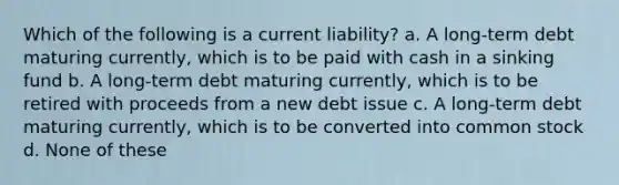 Which of the following is a current liability? a. A long-term debt maturing currently, which is to be paid with cash in a sinking fund b. A long-term debt maturing currently, which is to be retired with proceeds from a new debt issue c. A long-term debt maturing currently, which is to be converted into common stock d. None of these