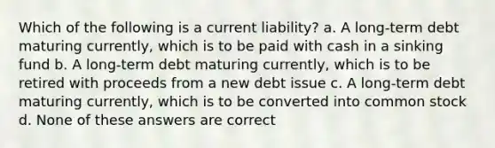 Which of the following is a current liability? a. A long-term debt maturing currently, which is to be paid with cash in a sinking fund b. A long-term debt maturing currently, which is to be retired with proceeds from a new debt issue c. A long-term debt maturing currently, which is to be converted into common stock d. None of these answers are correct