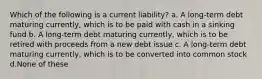 Which of the following is a current liability? a. A long-term debt maturing currently, which is to be paid with cash in a sinking fund b. A long-term debt maturing currently, which is to be retired with proceeds from a new debt issue c. A long-term debt maturing currently, which is to be converted into common stock d.None of these