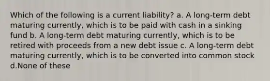 Which of the following is a current liability? a. A long-term debt maturing currently, which is to be paid with cash in a sinking fund b. A long-term debt maturing currently, which is to be retired with proceeds from a new debt issue c. A long-term debt maturing currently, which is to be converted into common stock d.None of these