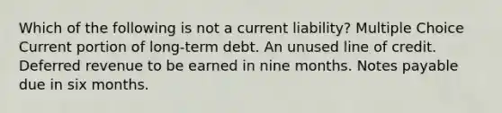 Which of the following is not a current liability? Multiple Choice Current portion of long-term debt. An unused line of credit. Deferred revenue to be earned in nine months. Notes payable due in six months.