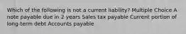 Which of the following is not a current liability? Multiple Choice A note payable due in 2 years Sales tax payable Current portion of long-term debt Accounts payable