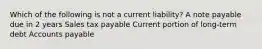 Which of the following is not a current liability? A note payable due in 2 years Sales tax payable Current portion of long-term debt Accounts payable