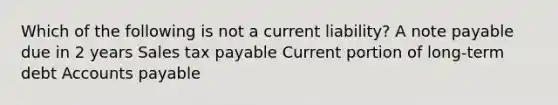 Which of the following is not a current liability? A note payable due in 2 years Sales tax payable Current portion of long-term debt Accounts payable