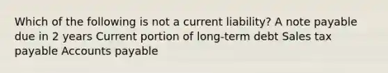 Which of the following is not a current liability? A note payable due in 2 years Current portion of long-term debt Sales tax payable Accounts payable