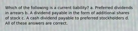 Which of the following is a current liability? a. Preferred dividends in arrears b. A dividend payable in the form of additional shares of stock c. A cash dividend payable to preferred stockholders d. All of these answers are correct.