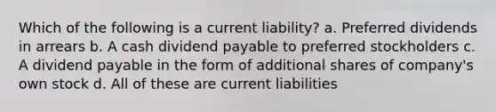 Which of the following is a current liability? a. Preferred dividends in arrears b. A cash dividend payable to preferred stockholders c. A dividend payable in the form of additional shares of company's own stock d. All of these are current liabilities