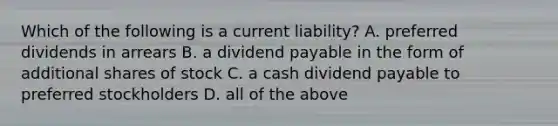 Which of the following is a current liability? A. preferred dividends in arrears B. a dividend payable in the form of additional shares of stock C. a cash dividend payable to preferred stockholders D. all of the above