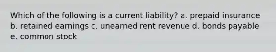 Which of the following is a current liability? a. prepaid insurance b. retained earnings c. unearned rent revenue d. bonds payable e. common stock