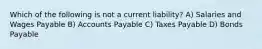 Which of the following is not a current liability? A) Salaries and Wages Payable B) Accounts Payable C) Taxes Payable D) Bonds Payable