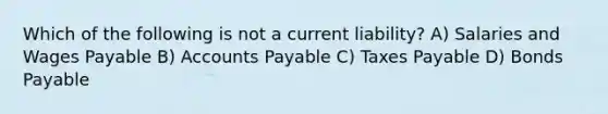 Which of the following is not a current liability? A) Salaries and Wages Payable B) Accounts Payable C) Taxes Payable D) Bonds Payable