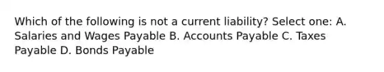 Which of the following is not a current liability? Select one: A. Salaries and Wages Payable B. <a href='https://www.questionai.com/knowledge/kWc3IVgYEK-accounts-payable' class='anchor-knowledge'>accounts payable</a> C. Taxes Payable D. <a href='https://www.questionai.com/knowledge/kvHJpN4vyZ-bonds-payable' class='anchor-knowledge'>bonds payable</a>