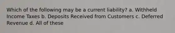Which of the following may be a current liability? a. Withheld Income Taxes b. Deposits Received from Customers c. Deferred Revenue d. All of these