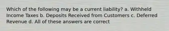 Which of the following may be a current liability? a. Withheld Income Taxes b. Deposits Received from Customers c. Deferred Revenue d. All of these answers are correct