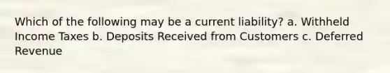 Which of the following may be a current liability? a. Withheld Income Taxes b. Deposits Received from Customers c. Deferred Revenue