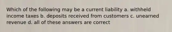 Which of the following may be a current liability a. withheld income taxes b. deposits received from customers c. unearned revenue d. all of these answers are correct