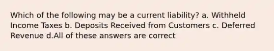 Which of the following may be a current liability? a. Withheld Income Taxes b. Deposits Received from Customers c. Deferred Revenue d.All of these answers are correct