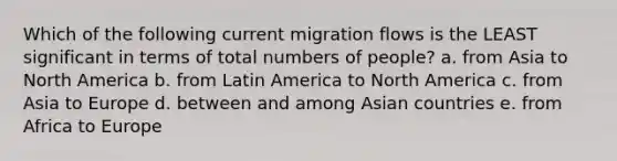 Which of the following current migration flows is the LEAST significant in terms of total numbers of people? a. from Asia to North America b. from Latin America to North America c. from Asia to Europe d. between and among Asian countries e. from Africa to Europe