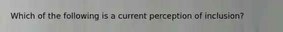 Which of the following is a current perception of inclusion?