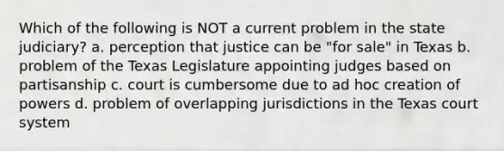 Which of the following is NOT a current problem in the state judiciary? a. perception that justice can be "for sale" in Texas b. problem of the Texas Legislature appointing judges based on partisanship c. court is cumbersome due to ad hoc creation of powers d. problem of overlapping jurisdictions in the Texas court system