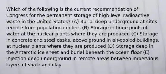 Which of the following is the current recommendation of Congress for the permanent storage of high-level radioactive waste in the United States? (A) Burial deep underground at sites remote from population centers (B) Storage in huge pools of water at the nuclear plants where they are produced (C) Storage in concrete and steel casks, above ground in air-cooled buildings, at nuclear plants where they are produced (D) Storage deep in the Antarctic ice sheet and burial beneath the ocean floor (E) Injection deep underground in remote areas between impervious layers of shale and clay