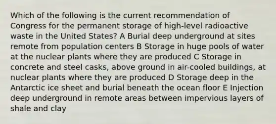 Which of the following is the current recommendation of Congress for the permanent storage of high-level radioactive waste in the United States? A Burial deep underground at sites remote from population centers B Storage in huge pools of water at the nuclear plants where they are produced C Storage in concrete and steel casks, above ground in air-cooled buildings, at nuclear plants where they are produced D Storage deep in the Antarctic ice sheet and burial beneath the ocean floor E Injection deep underground in remote areas between impervious layers of shale and clay