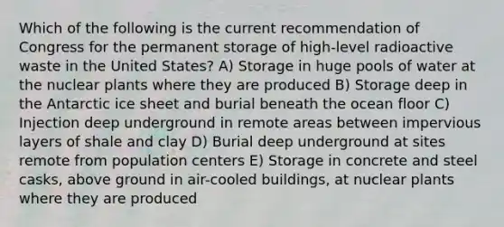 Which of the following is the current recommendation of Congress for the permanent storage of high-level radioactive waste in the United States? A) Storage in huge pools of water at the nuclear plants where they are produced B) Storage deep in the Antarctic ice sheet and burial beneath the ocean floor C) Injection deep underground in remote areas between impervious layers of shale and clay D) Burial deep underground at sites remote from population centers E) Storage in concrete and steel casks, above ground in air-cooled buildings, at nuclear plants where they are produced