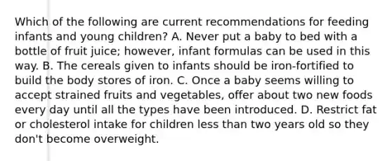 Which of the following are current recommendations for feeding infants and young children? A. Never put a baby to bed with a bottle of fruit juice; however, infant formulas can be used in this way. B. The cereals given to infants should be iron-fortified to build the body stores of iron. C. Once a baby seems willing to accept strained fruits and vegetables, offer about two new foods every day until all the types have been introduced. D. Restrict fat or cholesterol intake for children less than two years old so they don't become overweight.