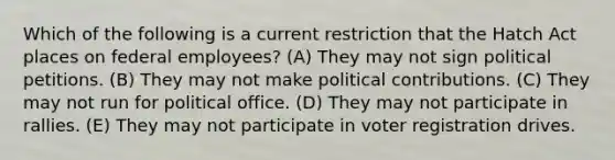 Which of the following is a current restriction that the Hatch Act places on federal employees? (A) They may not sign political petitions. (B) They may not make political contributions. (C) They may not run for political office. (D) They may not participate in rallies. (E) They may not participate in voter registration drives.