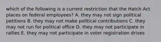 which of the following is a current restriction that the Hatch Act places on federal employees? A. they may not sign political petitions B. they may not make political contributions C. they may not run for political office D. they may not participate in rallies E. they may not participate in voter registration drives