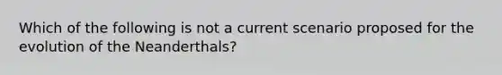 Which of the following is not a current scenario proposed for the evolution of the Neanderthals?