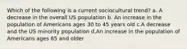 Which of the following is a current sociocultural trend? a. A decrease in the overall US population b. An increase in the population of Americans ages 30 to 45 years old c.A decrease and the US minority population d.An increase in the population of Americans ages 65 and older