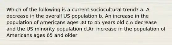 Which of the following is a current sociocultural trend? a. A decrease in the overall US population b. An increase in the population of Americans ages 30 to 45 years old c.A decrease and the US minority population d.An increase in the population of Americans ages 65 and older