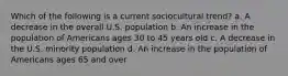 Which of the following is a current sociocultural trend? a. A decrease in the overall U.S. population b. An increase in the population of Americans ages 30 to 45 years old c. A decrease in the U.S. minority population d. An increase in the population of Americans ages 65 and over